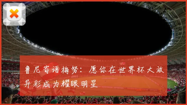 鲁尼寄语梅努：愿你在世界杯大放异彩成为耀眼明星