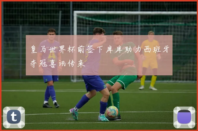 皇马世界杯前签下库库助力西班牙夺冠喜讯传来
