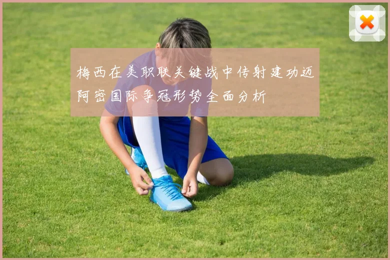 梅西在美职联关键战中传射建功迈阿密国际争冠形势全面分析