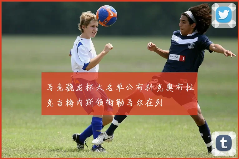 马竞骁龙杯大名单公布科克奥布拉克吉梅内斯领衔勒马尔在列