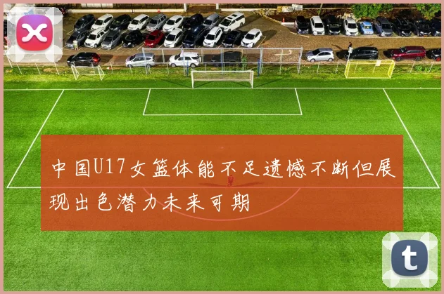 中国U17女篮体能不足遗憾不断但展现出色潜力未来可期