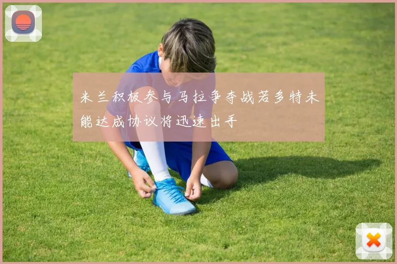 米兰积极参与马拉争夺战若多特未能达成协议将迅速出手