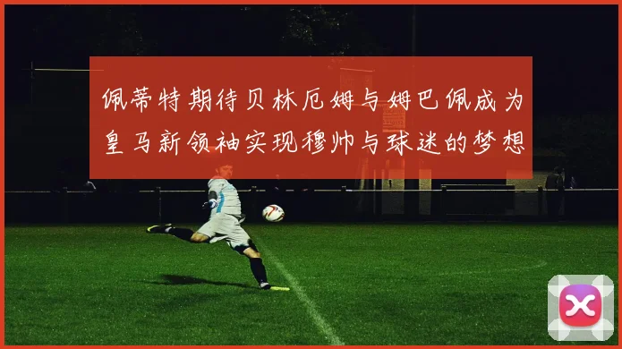 佩蒂特期待贝林厄姆与姆巴佩成为皇马新领袖实现穆帅与球迷的梦想