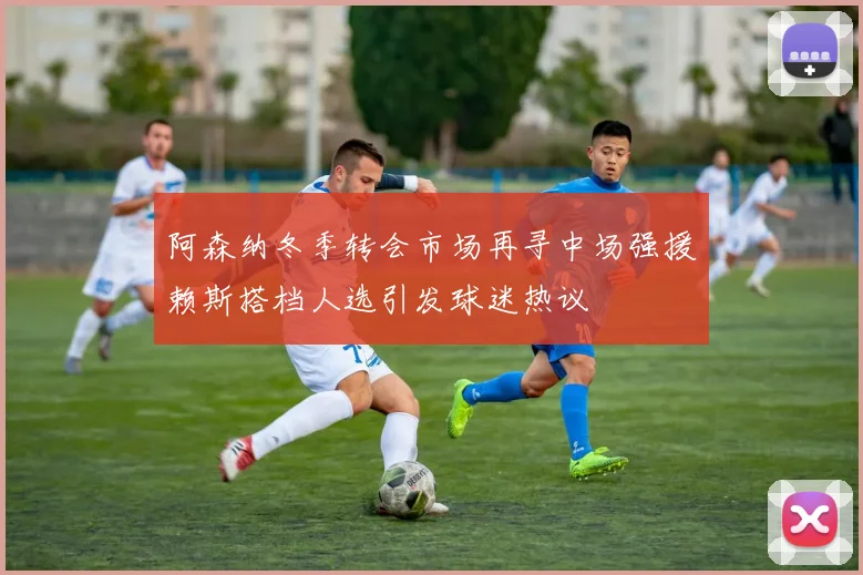 阿森纳冬季转会市场再寻中场强援赖斯搭档人选引发球迷热议