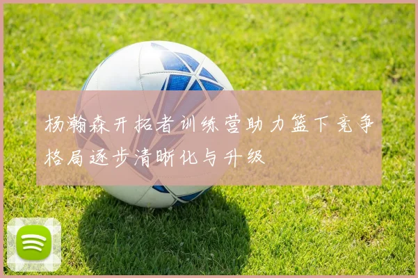 杨瀚森开拓者训练营助力篮下竞争格局逐步清晰化与升级