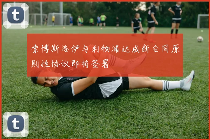 索博斯洛伊与利物浦达成新合同原则性协议即将签署