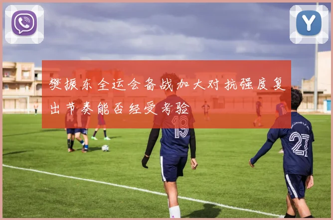 樊振东全运会备战加大对抗强度复出节奏能否经受考验
